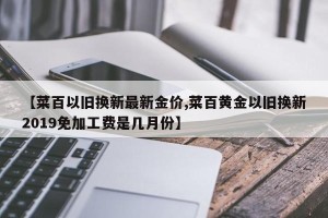 【菜百以旧换新最新金价,菜百黄金以旧换新2019免加工费是几月份】