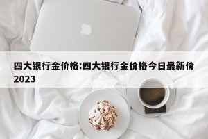 四大银行金价格:四大银行金价格今日最新价2023