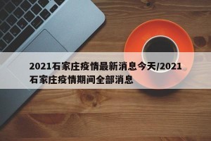 2021石家庄疫情最新消息今天/2021石家庄疫情期间全部消息
