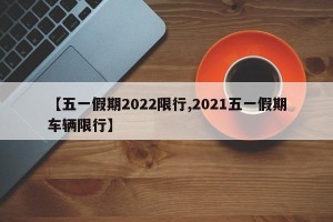 【五一假期2022限行,2021五一假期车辆限行】