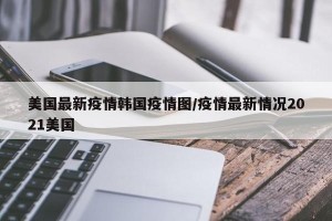 美国最新疫情韩国疫情图/疫情最新情况2021美国