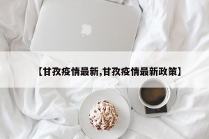 【甘孜疫情最新,甘孜疫情最新政策】