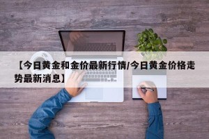 【今日黄金和金价最新行情/今日黄金价格走势最新消息】