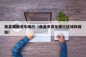 南昌朝阳货车限行（南昌市货车限行区域和路段）