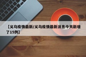【义乌疫情最新/义乌疫情最新消息今天新增了15例】
