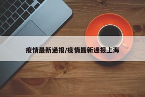 疫情最新通报/疫情最新通报上海