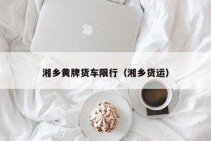 湘乡黄牌货车限行（湘乡货运）