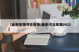 【最新疫情河北疫情/最新河北疫情2021】