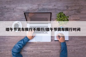 端午节货车限行不限行/端午节货车限行时间
