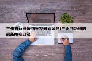 兰州对新疆疫情管控最新消息/兰州到新疆的最新防疫政策