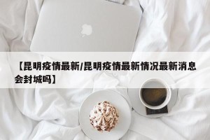 【昆明疫情最新/昆明疫情最新情况最新消息会封城吗】