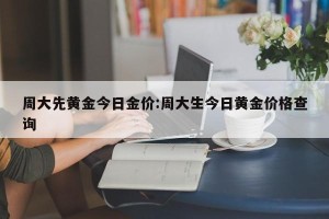周大先黄金今日金价:周大生今日黄金价格查询