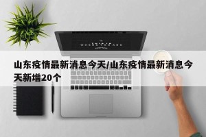 山东疫情最新消息今天/山东疫情最新消息今天新增20个