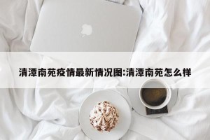 清潭南苑疫情最新情况图:清潭南苑怎么样