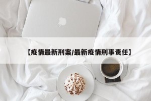 【疫情最新刑案/最新疫情刑事责任】