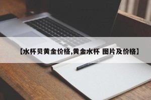 【水杯贝黄金价格,黄金水杯 图片及价格】