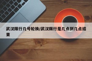 武汉限行几号轮换/武汉限行是几点到几点结束
