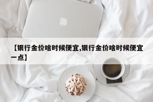 【银行金价啥时候便宜,银行金价啥时候便宜一点】
