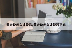 黄金价怎么才能跌/黄金价怎么才能跌下来