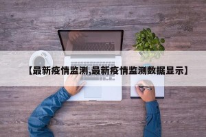 【最新疫情监测,最新疫情监测数据显示】
