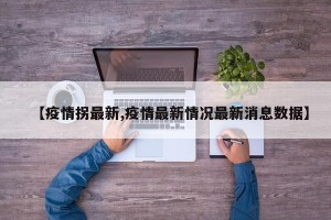 【疫情拐最新,疫情最新情况最新消息数据】