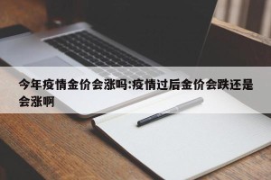 今年疫情金价会涨吗:疫情过后金价会跌还是会涨啊