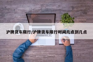 沪牌货车限行/沪牌货车限行时间几点到几点