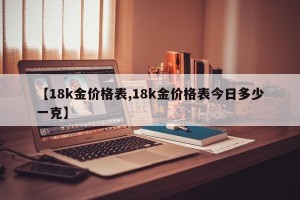 【18k金价格表,18k金价格表今日多少一克】