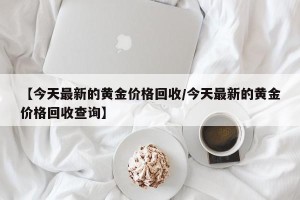 【今天最新的黄金价格回收/今天最新的黄金价格回收查询】
