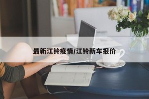 最新江铃疫情/江铃新车报价