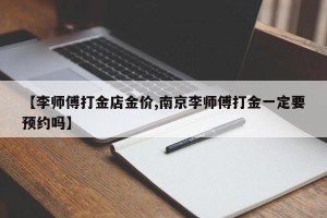 【李师傅打金店金价,南京李师傅打金一定要预约吗】