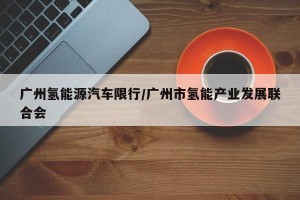 广州氢能源汽车限行/广州市氢能产业发展联合会