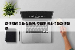 疫情期间金价会跌吗:疫情期间金价是涨还是跌